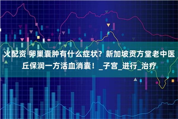 火配资 卵巢囊肿有什么症状？新加坡贡方堂老中医丘保润一方活血消囊！_子宫_进行_治疗