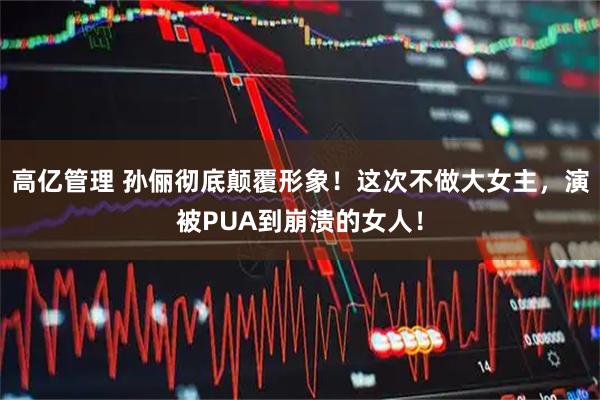 高亿管理 孙俪彻底颠覆形象！这次不做大女主，演被PUA到崩溃的女人！