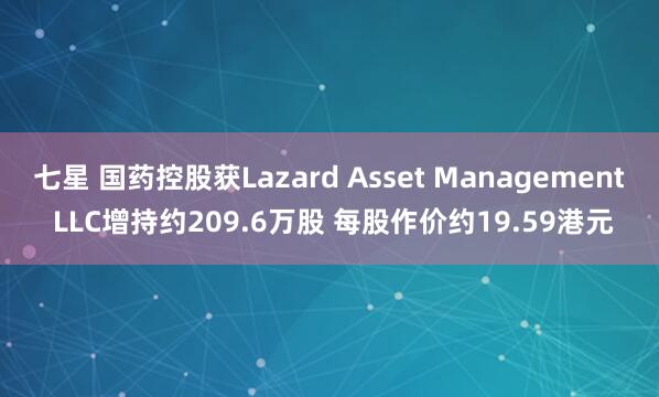 七星 国药控股获Lazard Asset Management LLC增持约209.6万股 每股作价约19.59港元