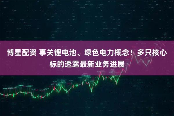 博星配资 事关锂电池、绿色电力概念！多只核心标的透露最新业务进展