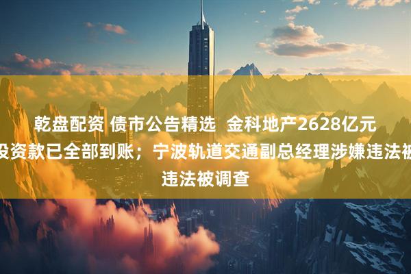 乾盘配资 债市公告精选  金科地产2628亿元重整投资款已全部到账；宁波轨道交通副总经理涉嫌违法被调查