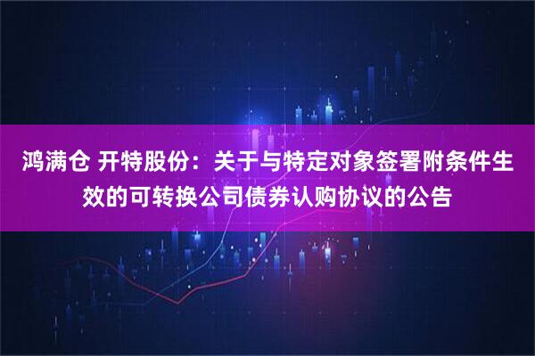 鸿满仓 开特股份：关于与特定对象签署附条件生效的可转换公司债券认购协议的公告