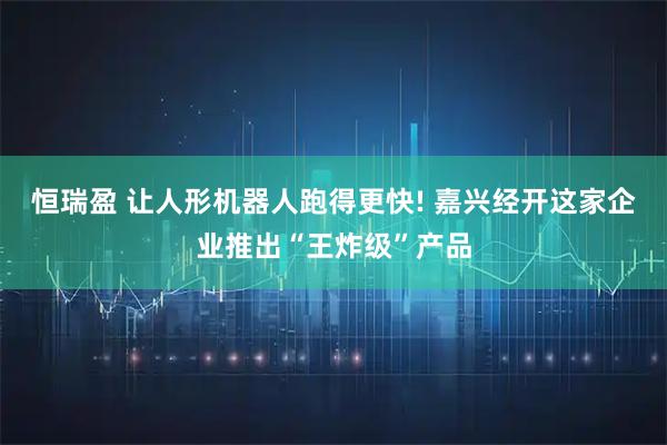 恒瑞盈 让人形机器人跑得更快! 嘉兴经开这家企业推出“王炸级”产品