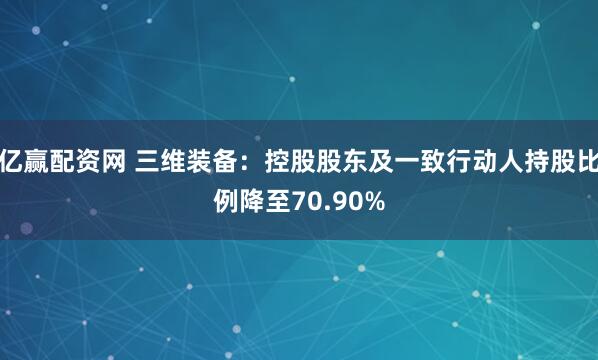 亿赢配资网 三维装备：控股股东及一致行动人持股比例降至70.90%