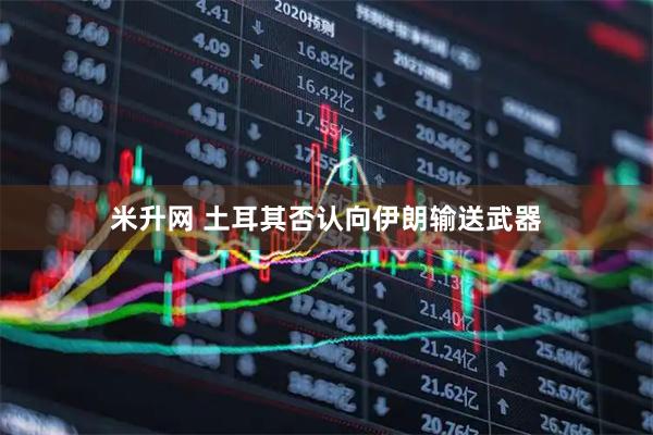 米升网 土耳其否认向伊朗输送武器