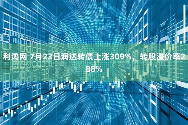 利鸿网 7月23日润达转债上涨309%，转股溢价率288%