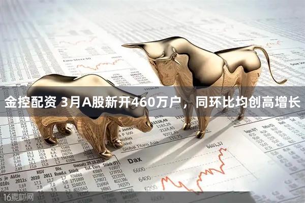 金控配资 3月A股新开460万户，同环比均创高增长