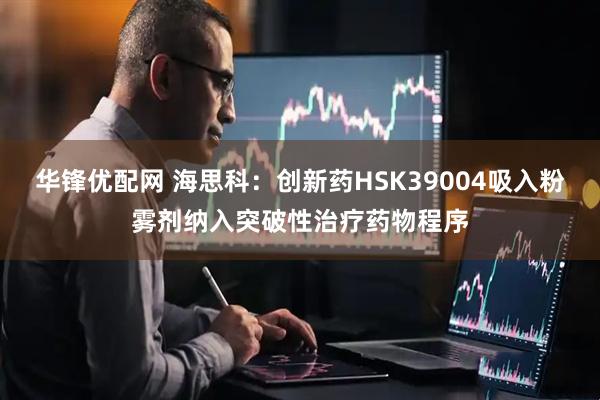 华锋优配网 海思科：创新药HSK39004吸入粉雾剂纳入突破性治疗药物程序
