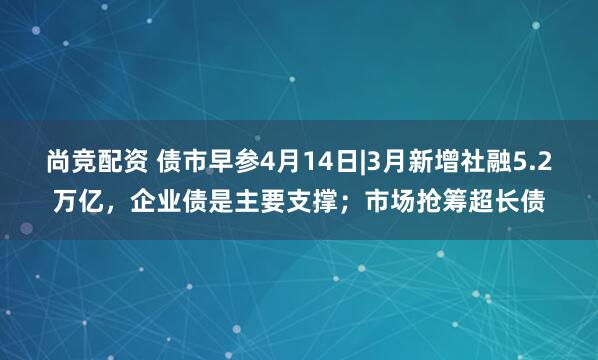 尚竞配资 债市早参4月14日|3月新增社融5.2万亿,企业债是主要支撑;市场抢筹超长债